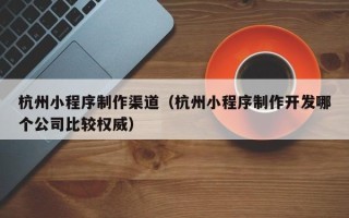 邢台杭州小程序制作渠道（杭州小程序制作开发哪个公司比较权威）