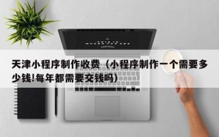 邢台天津小程序制作收费（小程序制作一个需要多少钱!每年都需要交钱吗）